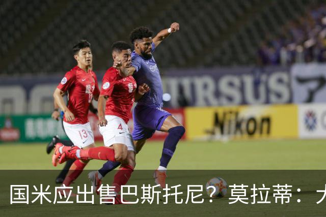 国米应出售巴斯托尼？莫拉蒂：大罗频繁受伤时我也曾想过放他离开