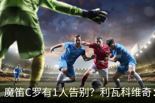 魔笛C罗有1人告别？利瓦科维奇：我们会全力以赴让魔笛继续走下去